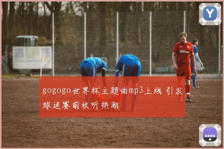 gogogo世界杯主题曲mp3上线 引发球迷赛前收听热潮