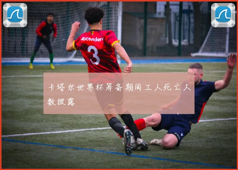卡塔尔世界杯筹备期间工人死亡人数披露