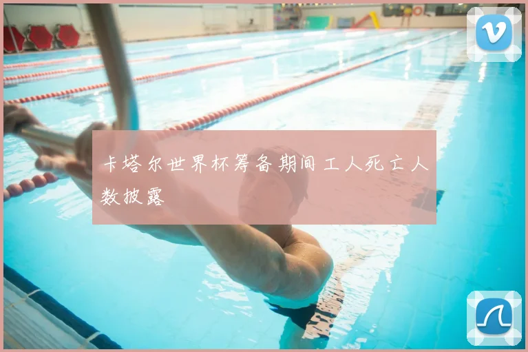 卡塔尔世界杯筹备期间工人死亡人数披露
