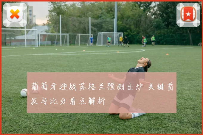 葡萄牙迎战苏格兰预测出炉 关键首发与比分看点解析
