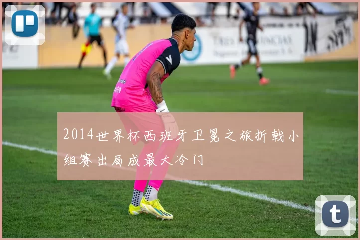 2014世界杯西班牙卫冕之旅折戟小组赛出局成最大冷门