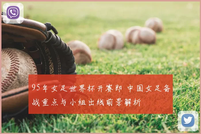 95年女足世界杯开赛即 中国女足备战重点与小组出线前景解析