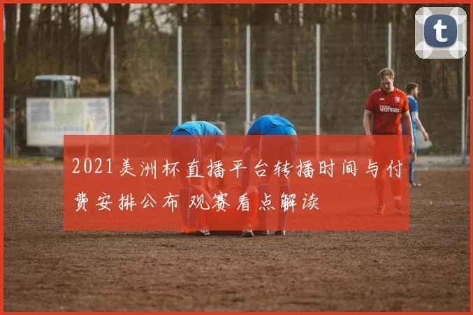 2021美洲杯直播平台转播时间与付费安排公布 观赛看点解读