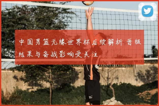 中国男篮无缘世界杯后续解析 晋级结果与备战影响受关注