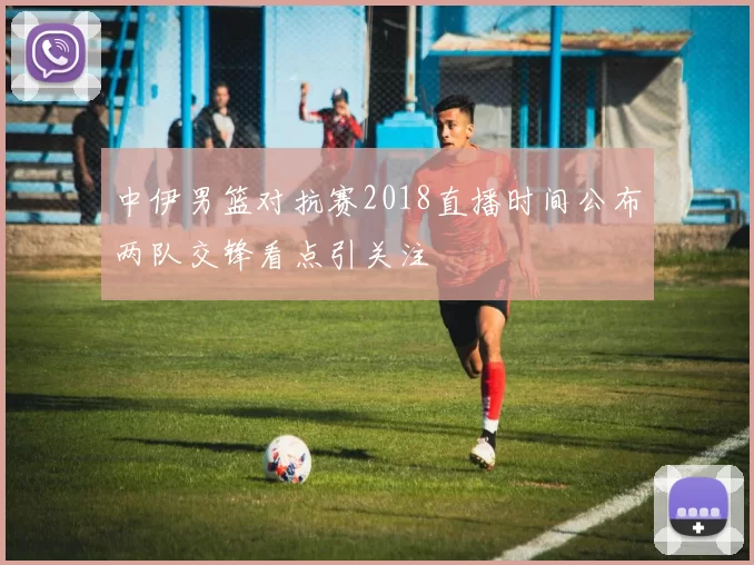 中伊男篮对抗赛2018直播时间公布两队交锋看点引关注