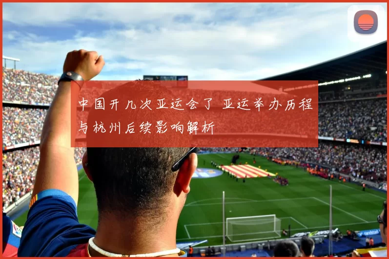 中国开几次亚运会了 亚运举办历程与杭州后续影响解析