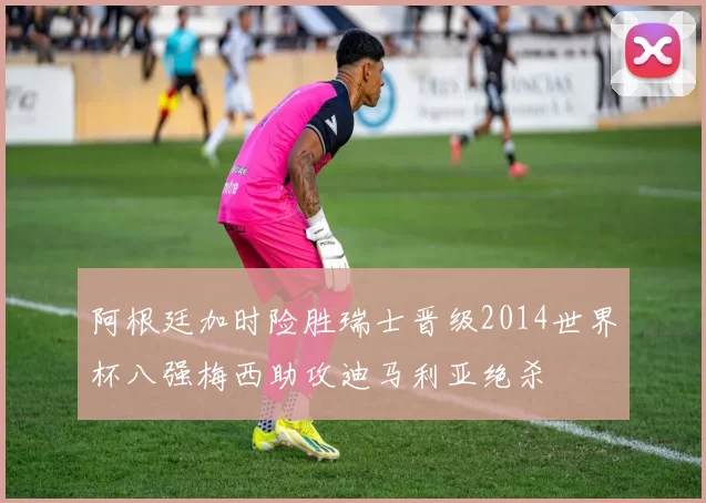 阿根廷加时险胜瑞士晋级2014世界杯八强梅西助攻迪马利亚绝杀