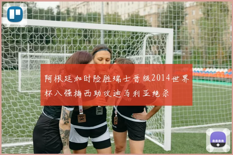 阿根廷加时险胜瑞士晋级2014世界杯八强梅西助攻迪马利亚绝杀