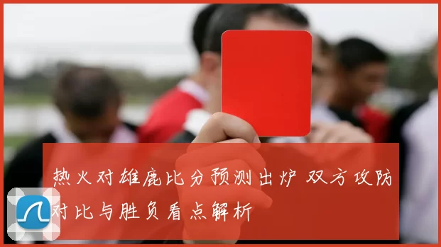 热火对雄鹿比分预测出炉 双方攻防对比与胜负看点解析