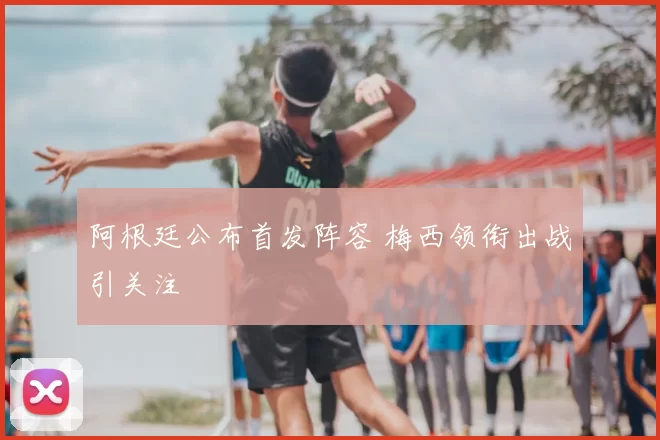 阿根廷公布首发阵容 梅西领衔出战引关注