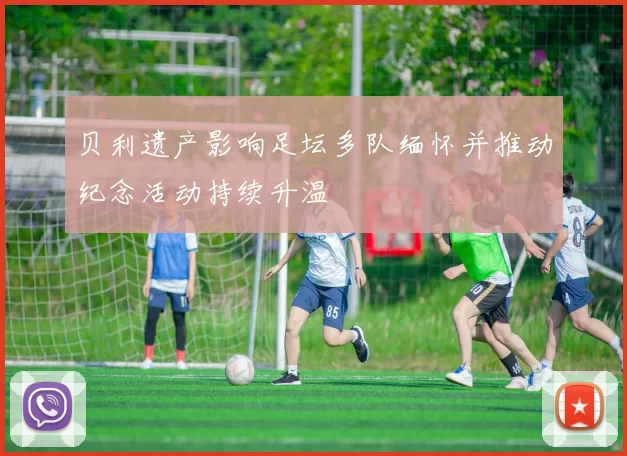 贝利遗产影响足坛多队缅怀并推动纪念活动持续升温