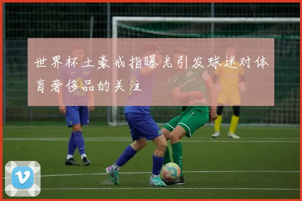 世界杯土豪戒指曝光引发球迷对体育奢侈品的关注