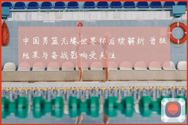 中国男篮无缘世界杯后续解析 晋级结果与备战影响受关注