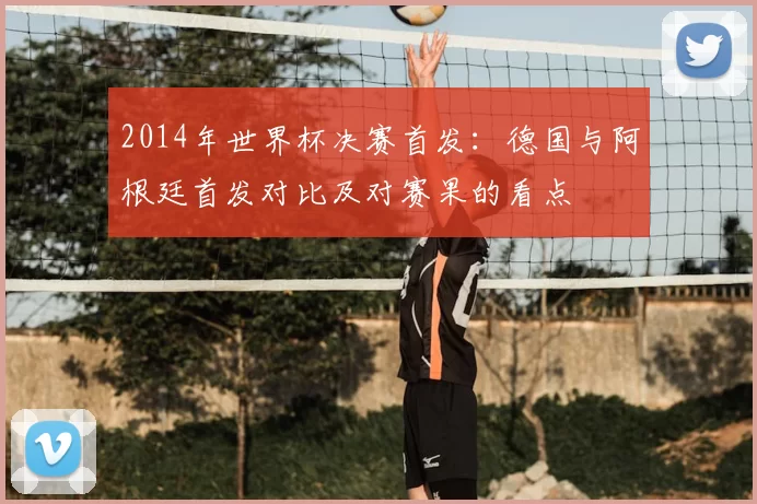 2014年世界杯决赛首发：德国与阿根廷首发对比及对赛果的看点