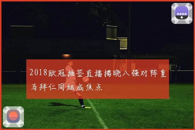 2018欧冠抽签直播揭晓八强对阵皇马拜仁同组成焦点