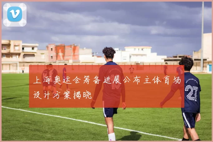 上海奥运会筹备进展公布主体育场设计方案揭晓