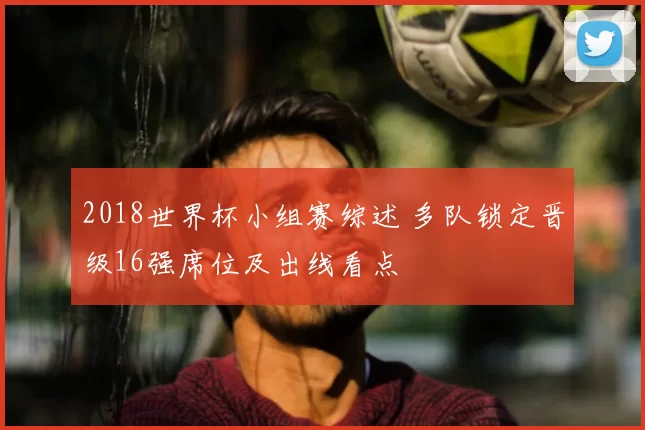 2018世界杯小组赛综述 多队锁定晋级16强席位及出线看点