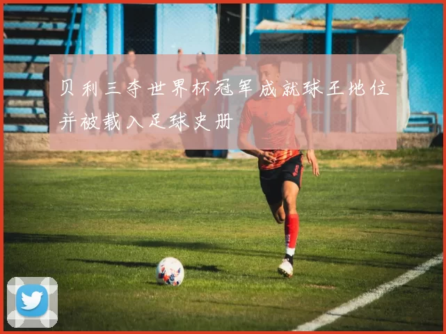 贝利三夺世界杯冠军成就球王地位并被载入足球史册
