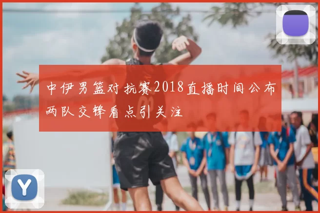 中伊男篮对抗赛2018直播时间公布两队交锋看点引关注