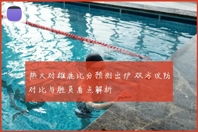 热火对雄鹿比分预测出炉 双方攻防对比与胜负看点解析