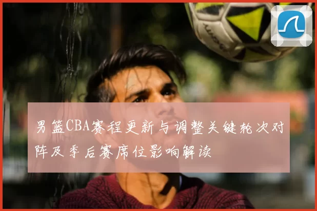 男篮CBA赛程更新与调整关键轮次对阵及季后赛席位影响解读