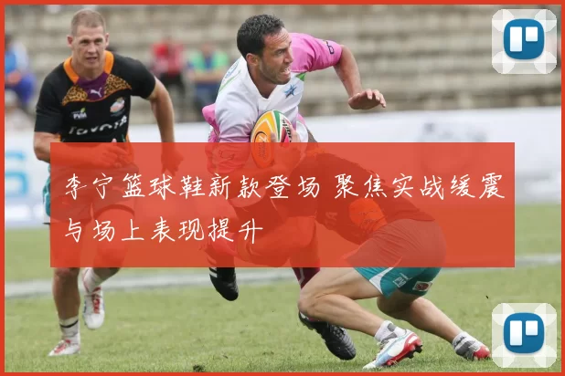 李宁篮球鞋新款登场 聚焦实战缓震与场上表现提升