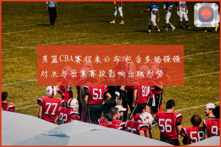 男篮CBA赛程表公布 包含多场强强对决与密集赛段影响出线形势