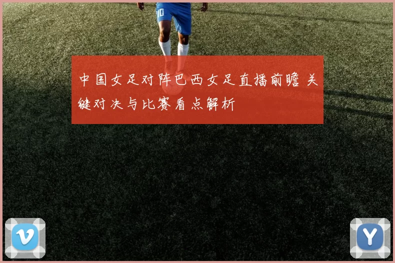 中国女足对阵巴西女足直播前瞻 关键对决与比赛看点解析