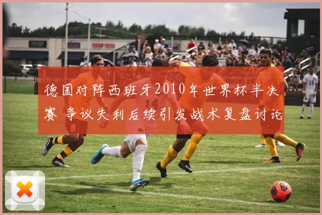 德国对阵西班牙2010年世界杯半决赛 争议失利后续引发战术复盘讨论