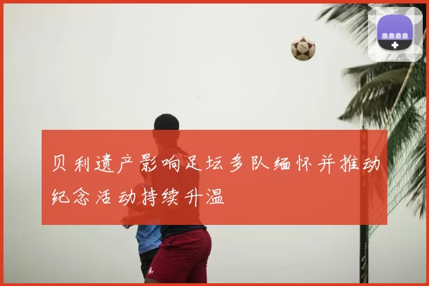 贝利遗产影响足坛多队缅怀并推动纪念活动持续升温